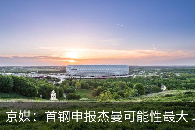 京媒：首钢申报杰曼可能性最大 北控最大的可能性不申报任何球员