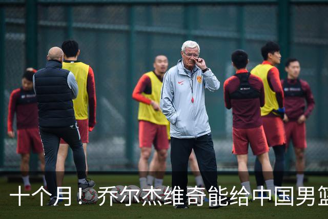 十个月！乔尔杰维奇能给中国男篮带来什么？