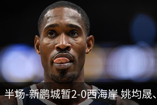 半场-新鹏城暂2-0西海岸 姚均晟、杨一鸣破门 雷森德伤退