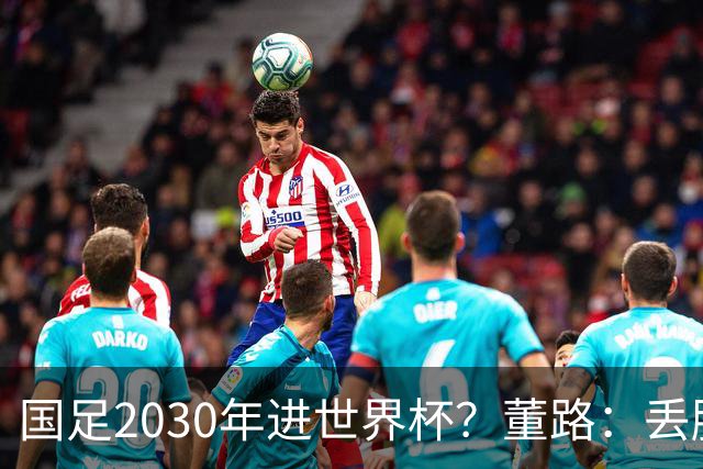 国足2030年进世界杯？董路：丢脸去吗？能进就进，进不了也是好事