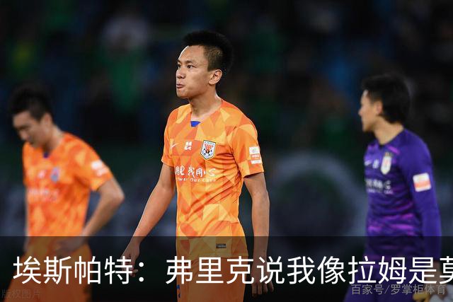 埃斯帕特：弗里克说我像拉姆是莫大赞誉 我能适应右后卫和中场