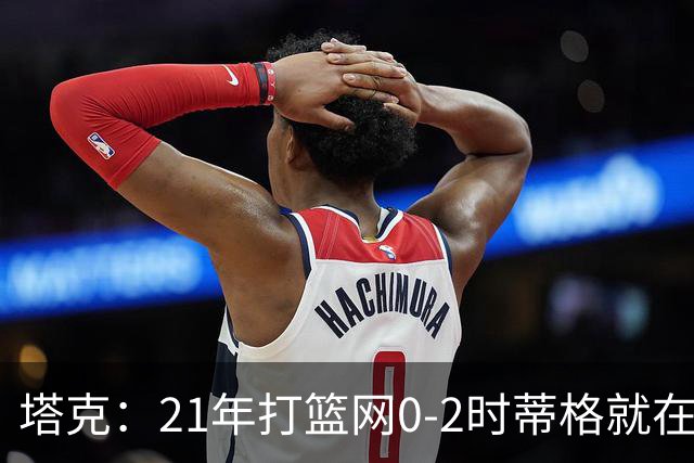 塔克：21年打篮网0-2时蒂格就在打包行李了 还问我为啥打那么努力