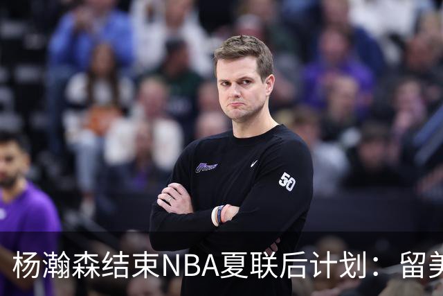 杨瀚森结束NBA夏联后计划：留美继续个人特训 8月回归国家队打比赛