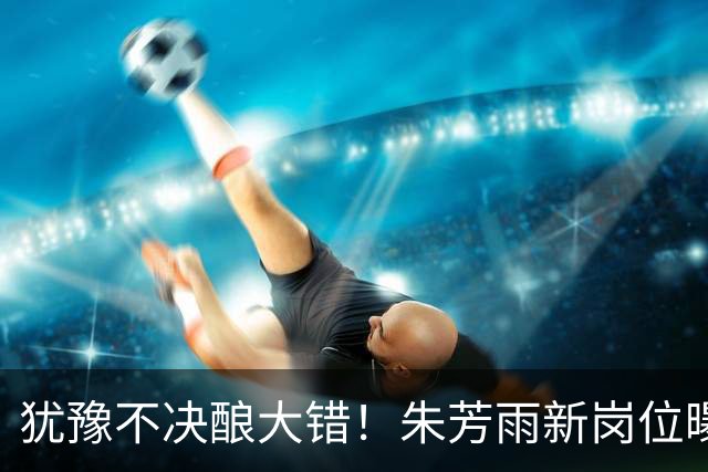 犹豫不决酿大错！朱芳雨新岗位曝光，广东心仪外援穿上广州队战袍