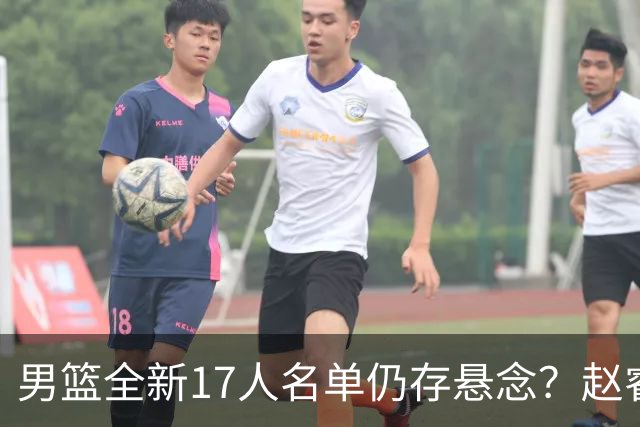 男篮全新17人名单仍存悬念？赵睿、周琦还未确定 最终12人初见端倪