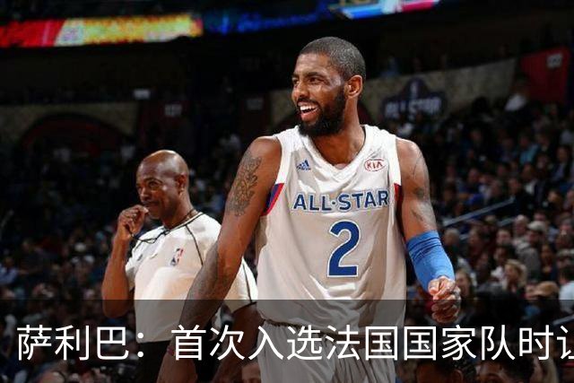 萨利巴：首次入选法国国家队时让我欣喜若狂，感谢德尚一直征召我
